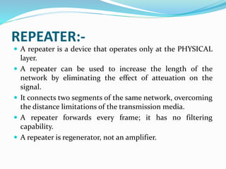 REPEATER:-
 A repeater is a device that operates only at the PHYSICAL
layer.
 A repeater can be used to increase the length of the
network by eliminating the effect of atteuation on the
signal.
 It connects two segments of the same network, overcoming
the distance limitations of the transmission media.
 A repeater forwards every frame; it has no filtering
capability.
 A repeater is regenerator, not an amplifier.
 