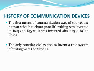 HISTORY OF COMMUNICATION DEVICES
 The first means of communication was, of course, the
human voice but about 3200 BC writing was invented
in Iraq and Egypt. It was invented about 1500 BC in
China
 The only America civilization to invent a true system
of writing were the Mayans.
 