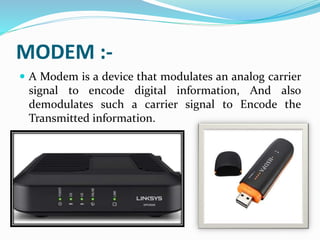 MODEM :-
 A Modem is a device that modulates an analog carrier
signal to encode digital information, And also
demodulates such a carrier signal to Encode the
Transmitted information.
 