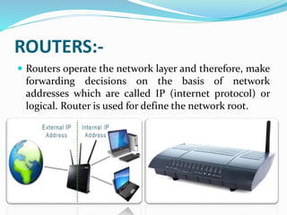 ROUTERS:-
 Routers operate the network layer and therefore, make
forwarding decisions on the basis of network
addresses which are called IP (internet protocol) or
logical. Router is used for define the network root.
 