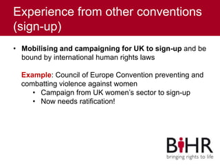 Experience from other conventions
(sign-up)
• Mobilising and campaigning for UK to sign-up and be
bound by international human rights laws
Example: Council of Europe Convention preventing and
combatting violence against women
• Campaign from UK women’s sector to sign-up
• Now needs ratification!
 