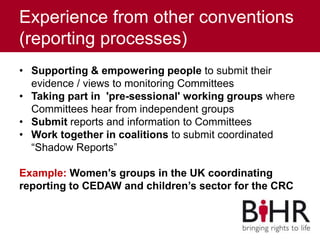 Experience from other conventions
(reporting processes)
• Supporting & empowering people to submit their
evidence / views to monitoring Committees
• Taking part in 'pre-sessional' working groups where
Committees hear from independent groups
• Submit reports and information to Committees
• Work together in coalitions to submit coordinated
“Shadow Reports”
Example: Women’s groups in the UK coordinating
reporting to CEDAW and children’s sector for the CRC
 