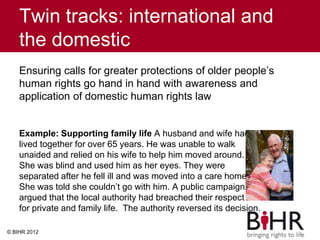 Twin tracks: international and
the domestic
Ensuring calls for greater protections of older people’s
human rights go hand in hand with awareness and
application of domestic human rights law
Example: Supporting family life A husband and wife had
lived together for over 65 years. He was unable to walk
unaided and relied on his wife to help him moved around.
She was blind and used him as her eyes. They were
separated after he fell ill and was moved into a care home.
She was told she couldn’t go with him. A public campaign
argued that the local authority had breached their respect
for private and family life. The authority reversed its decision.
© BIHR 2012
 