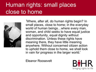 Human rights: small places
close to home
‘Where, after all, do human rights begin? In
small places, close to home; in the everyday
world of human beings…where every man,
woman, and child seeks to have equal justice
and opportunity, equal dignity without
discrimination. Unless these rights have
meaning there, they have little meaning
anywhere. Without concerned citizen action
to uphold them close to home, we shall look
in vain for progress in the larger world.’
Eleanor Roosevelt
 