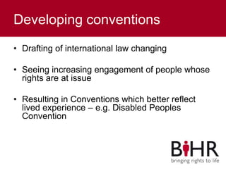 Developing conventions
• Drafting of international law changing
• Seeing increasing engagement of people whose
rights are at issue
• Resulting in Conventions which better reflect
lived experience – e.g. Disabled Peoples
Convention
 