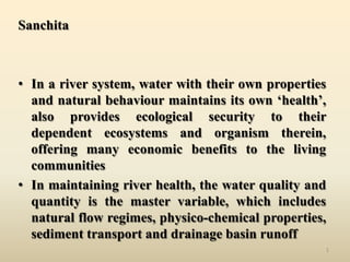 Sanchita

• In a river system, water with their own properties
and natural behaviour maintains its own ‘health’,
also provides ecological security to their
dependent ecosystems and organism therein,
offering many economic benefits to the living
communities
• In maintaining river health, the water quality and
quantity is the master variable, which includes
natural flow regimes, physico-chemical properties,
sediment transport and drainage basin runoff
1

 