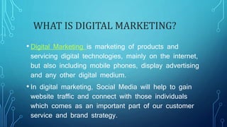 WHAT IS DIGITAL MARKETING?
• Digital Marketing is marketing of products and
servicing digital technologies, mainly on the internet,
but also including mobile phones, display advertising
and any other digital medium.
• In digital marketing, Social Media will help to gain
website traffic and connect with those individuals
which comes as an important part of our customer
service and brand strategy.
 