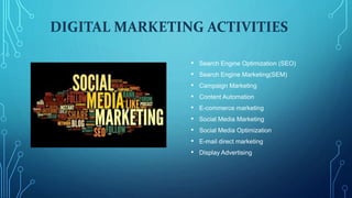 DIGITAL MARKETING ACTIVITIES
• Search Engine Optimization (SEO)
• Search Engine Marketing(SEM)
• Campaign Marketing
• Content Automation
• E-commerce marketing
• Social Media Marketing
• Social Media Optimization
• E-mail direct marketing
• Display Advertising
 