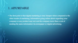 1. AFFORDABLE
• The first point is that digital marketing is very cheaper when compared to the
other modes of marketing. Information going online about regarding your
company or any product may not cost the company more than a cost of
sending the same information via newspaper or digital advertising.
 