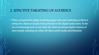 2. EFFECTIVE TARGETING OF AUDIENCE
• When compared the digital marketing again with print marketing as there is
always the chance of people being attracted to the digital media more. As the
use of technology more in our daily life, there are always higher chances of
more people watching an online AD than a print media advertisement.
 