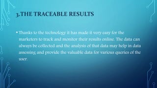 3.THE TRACEABLE RESULTS
• Thanks to the technology it has made it very easy for the
marketers to track and monitor their results online. The data can
always be collected and the analysis of that data may help in data
assessing and provide the valuable data for various queries of the
user.
 