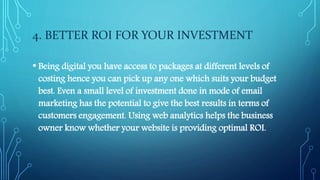 4. BETTER ROI FOR YOUR INVESTMENT
• Being digital you have access to packages at different levels of
costing hence you can pick up any one which suits your budget
best. Even a small level of investment done in mode of email
marketing has the potential to give the best results in terms of
customers engagement. Using web analytics helps the business
owner know whether your website is providing optimal ROI.
 