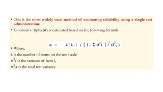 • This is the most widely used method of estimating reliability using a single test
administration.
• Cronbach’s Alpha (𝛼) is calculated based on the following formula:
• Where,
k is the number of items on the test/scale
𝜎2𝑖 is the variance of item i,
𝜎2𝑥 is the total test variance
 