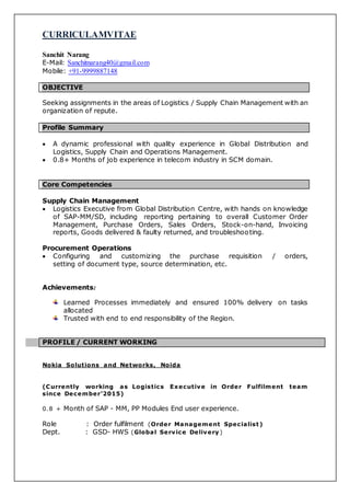 CURRICULAMVITAE
Sanchit Narang
E-Mail: Sanchitnarang40@gmail.com
Mobile: +91-9999887148
OBJECTIVE
Seeking assignments in the areas of Logistics / Supply Chain Management with an
organization of repute.
Profile Summary
 A dynamic professional with quality experience in Global Distribution and
Logistics, Supply Chain and Operations Management.
 0.8+ Months of job experience in telecom industry in SCM domain.
Core Competencies
Supply Chain Management
 Logistics Executive from Global Distribution Centre, with hands on knowledge
of SAP-MM/SD, including reporting pertaining to overall Customer Order
Management, Purchase Orders, Sales Orders, Stock-on-hand, Invoicing
reports, Goods delivered & faulty returned, and troubleshooting.
Procurement Operations
 Configuring and customizing the purchase requisition / orders,
setting of document type, source determination, etc.
Achievements:
Learned Processes immediately and ensured 100% delivery on tasks
allocated
Trusted with end to end responsibility of the Region.
PROFILE / CURRENT WORKING
Nokia Solutions and Networks, Noida
(Currently working as Logistics Executive in Order Fulfilment team
since December’2015)
0.8 + Month of SAP - MM, PP Modules End user experience.
Role : Order fulfilment (Order Management Specialist)
Dept. : GSD- HWS (Global Service Delivery )
 