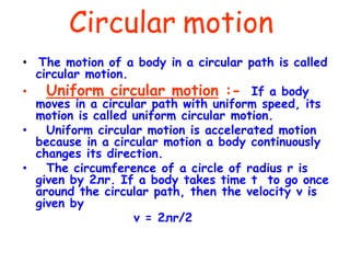 Circular motion
• The motion of a body in a circular path is called
circular motion.
• Uniform circular motion :- If a body
moves in a circular path with uniform speed, its
motion is called uniform circular motion.
• Uniform circular motion is accelerated motion
because in a circular motion a body continuously
changes its direction.
• The circumference of a circle of radius r is
given by 2лr. If a body takes time t to go once
around the circular path, then the velocity v is
given by
v = 2лr/2
 