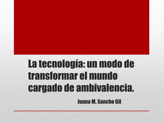 La tecnología: un modo de
transformar el mundo
cargado de ambivalencia.
Juana M. Sancho Gil

 