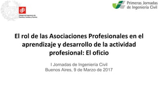 El rol de las Asociaciones Profesionales en el
aprendizaje y desarrollo de la actividad
profesional: El oficio
I Jornadas de Ingeniería Civil
Buenos Aires, 9 de Marzo de 2017
 