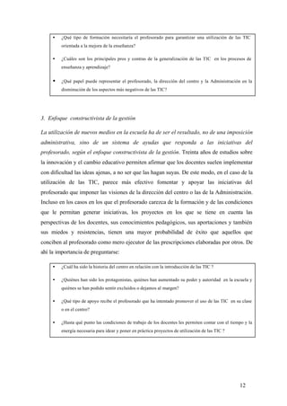 •   ¿Qué tipo de formación necesitaría el profesorado para garantizar una utilización de las TIC
         orientada a la mejora de la enseñanza?

     •   ¿Cuáles son los principales pros y contras de la generalización de las TIC en los procesos de
         enseñanza y aprendizaje?


     •   ¿Qué papel puede representar el profesorado, la dirección del centro y la Administración en la
         disminución de los aspectos más negativos de las TIC?




3. Enfoque constructivista de la gestión

La utilización de nuevos medios en la escuela ha de ser el resultado, no de una imposición
administrativa, sino de un sistema de ayudas que responda a las iniciativas del
profesorado, según el enfoque constructivista de la gestión. Treinta años de estudios sobre
la innovación y el cambio educativo permiten afirmar que los docentes suelen implementar
con dificultad las ideas ajenas, a no ser que las hagan suyas. De este modo, en el caso de la
utilización de las TIC, parece más efectivo fomentar y apoyar las iniciativas del
profesorado que imponer las visiones de la dirección del centro o las de la Administración.
Incluso en los casos en los que el profesorado carezca de la formación y de las condiciones
que le permitan generar iniciativas, los proyectos en los que se tiene en cuenta las
perspectivas de los docentes, sus conocimientos pedagógicos, sus aportaciones y también
sus miedos y resistencias, tienen una mayor probabilidad de éxito que aquellos que
conciben al profesorado como mero ejecutor de las prescripciones elaboradas por otros. De
ahí la importancia de preguntarse:

     •   ¿Cuál ha sido la historia del centro en relación con la introducción de las TIC ?

     •   ¿Quiénes han sido los protagonistas, quiénes han aumentado su poder y autoridad en la escuela y
         quiénes se han podido sentir excluidos o dejamos al margen?

     •   ¿Qué tipo de apoyo recibe el profesorado que ha intentado promover el uso de las TIC en su clase
         o en el centro?

     •   ¿Hasta qué punto las condiciones de trabajo de los docentes les permiten contar con el tiempo y la
         energía necesaria para idear y poner en práctica proyectos de utilización de las TIC ?




                                                                                                    12
 