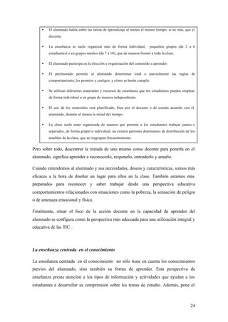 •   El alumnado habla sobre las tareas de aprendizaje al menos el mismo tiempo, si no más, que el
         docente.

     •   La enseñanza se suele organizar más de forma individual,          pequeños grupos (de 2 a 6
         estudiantes) o en grupos medios (de 7 a 10), que de manera frontal a toda la clase.

     •   El alumnado participa en la elección y organización del contenido a aprender.

     •   El profesorado permite al alumnado determinar total o parcialmente las reglas de
         comportamiento, los premios y castigos, y cómo se harán cumplir.

     •   Se utilizan diferentes materiales y recursos de enseñanza que los estudiantes pueden emplear
         de forma individual o en grupo de manera independiente.

     •   El uso de los materiales está planificado, bien por el docente o de común acuerdo con el
         alumnado, durante al menos la mitad del tiempo.

     •   La clase suele estar organizada de manera que permita a los estudiantes trabajar juntos o
         separados, de forma grupal o individual; no existen patrones dominantes de distribución de los
         muebles de la clase, que se reagrupan frecuentemente.


Pero sobre todo, descentrar la mirada de uno mismo como docente para ponerla en el
alumnado, significa aprender a reconocerlo, respetarlo, entenderlo y amarlo.

Cuando entendemos al alumnado y sus necesidades, deseos y características, somos más
eficaces a la hora de diseñar un lugar para ellos en la clase. También estamos más
preparados para reconocer y saber trabajar desde una perspectiva educativa
comportamientos relacionados con situaciones como la pobreza, la sensación de peligro
o de amenaza emocional y física.

Finalmente, situar el foco de la acción docente en la capacidad de aprender del
alumnado se configura como la perspectiva más adecuada para una utilización integral y
educativa de las TIC .



La enseñanza centrada en el conocimiento

La enseñanza centrada en el conocimiento no sólo tiene en cuenta los conocimientos
previos del alumnado, sino también su forma de aprender. Esta perspectiva de
enseñanza presta atención a los tipos de información y actividades que ayudan a los
estudiantes a desarrollar su comprensión sobre los temas de estudio. Además, pone el



                                                                                                    24
 