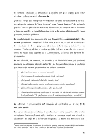 las fórmulas adecuadas, al profesorado le quedará muy poco espacio para tomar
decisiones pedagógicas sobre cómo enseñar.

¿Por qué? Porque esta concepción del currículum se centra en la enseñanza y no en el
aprendizaje. Se preocupa de "llenar la cabeza" no de "ordenar la cabeza"9 . De ahí que la
principal tarea del profesor sea "transmitir información", no fomentar entre el alumnado
el deseo de aprender, su capacidad para interpretar y dar sentido a la información y para
plantearse y resolver problemas.

La escuela tampoco tiene autonomía a la hora de decidir los recursos materiales y los
medios que necesita. El contenido de los libros de texto los deciden los Ministerios o
las editoriales. El de los programas educativos audiovisuales e informáticos las
empresas. Finalmente, el tipo, la cantidad y calidad de los recursos a los que va a tener
acceso la escuela suele depender de la Administración, ya que de ella dependen los
presupuestos.

En esta situación, los docentes, las escuelas y las Administraciones que pretendan
plantearse una utilización educativa de las TIC que favorezca la mejora de la enseñanza
y el aprendizaje, tendrían que plantearse una serie de cuestiones.

     •   ¿Qué tipo de currículum se propone a la escuela?

     •   ¿Qué perspectiva de enseñanza fomenta este tipo de currículum?

     •   ¿Qué aprende el alumnado? ¿Qué valor educativo tiene?

     •   ¿Con qué medios cuentan nuestras escuelas para poner en práctica la enseñanza?

     •   ¿Cómo utiliza el profesorado los medios de los que dispone?

     •   ¿En qué sentido tendría que transformarse la concepción y la práctica del currículum para que
         la utilización de las TIC signifique una mejora de los procesos de enseñanza y aprendizaje?




La selección y secuenciación del contenido de currículum en la era de la
sobreinformación

Uno de los más grandes desafíos de la escuela actual consiste en decidir cuáles son los
aprendizajes fundamentales que todo ciudadano y ciudadana tendría que adquirir o
desarrollar a lo largo de la escolaridad obligatoria. De hecho, esta decisión ha sido

9
 Tomo como referencia el pensamiento de Montaigne de que "más vale una cabeza bien ordenada que
una cabeza bien llena", que da título a la obra de Morin (2000) "La mente bien ordenada".


                                                                                                       28
 