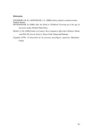 Referencias

STEINBERG, Sh. R. y KINCHELOE, J. L. (2000) Cultura infantil y multinacionales.
Madrid: Morata.
BUCKINGHAM, D. (2000) After the Dead or Childhood. Growing up in the age of
      electronic media. Oxford: Polity Press.
HEALY, J. M. (1998) Failure to Connect. How Computers Affect Our Children's Minds
      -and What We Can do About it. Nueva Youk: Simon and Schuster.
Vygotski (1979) El desarrollo de los procesos psicológicos superiores. Barcelona:
      Crítica.




                                                                              36
 