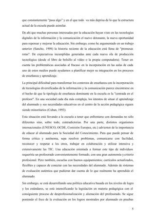 que constantemente “pasa algo” y en el que todo va más deprisa de lo que la estructura
actual de la escuela puede asimilar.

De ahí que muchas personas interesadas por la educación hayan visto en las tecnologías
digitales de la información y la comunicación el nuevo detonante, la nueva oportunidad
para repensar y mejorar la educación. Sin embargo, como he argumentado en un trabajo
anterior (Sancho, 1998) la historia reciente de la educación está llena de "promesas
rotas". De expectativas incumplidas generadas ante cada nueva ola de producción
tecnológica (desde el libro de bolsillo al vídeo o la propia computadora). Tener en
cuenta las problemáticas asociadas al fracaso en la incorporación en las aulas de cada
uno de estos medios puede ayudarnos a planificar mejor su integración en los procesos
de enseñanza y aprendizaje.

La principal dificultad para transformar los contextos de enseñanza con la incorporación
de tecnologías diversificadas de la información y la comunicación parece encontrarse en
el hecho de que la tipología de enseñanza dominante en la escuela es la "centrada en el
profesor". En una sociedad cada día más compleja, los intentos de situar el aprendizaje
del alumnado y sus necesidades educativas en el centro de la acción pedagógica siguen
siendo minoritarios (Cuban, 1993).

Esta situación está llevando a la escuela a tener que enfrentarse con demandas no sólo
diferentes sino, sobre todo, contradictorias. Por una parte, distintos organismos
internacionales (UNESCO, OCDE, Comisión Europea, etc.) advierten de la importancia
de educar al alumnado para la Sociedad del Conocimiento. Para que puede pensar de
forma crítica y autónoma, sepa resolver problemas, comunicarse con facilidad,
reconocer y respetar a los otros, trabajar en colaboración y utilizar intensiva y
extensivamente las TIC. Una educación orientada a formar este tipo de individuos
requeriría un profesorado convenientemente formado, con una gran autonomía y criterio
profesional. Pero también, escuelas con buenos equipamientos; currículos actualizados,
flexibles y capaces de conectar con las necesidades del alumnado. Además de sistemas
de evaluación auténtica que pudieran dar cuenta de lo que realmente ha aprendido el
alumnado.

Sin embargo, se está desarrollando una política educativa basada en los niveles de logro
y los estándares, se está intensificando la legislación en materia pedagógica con el
consiguiente proceso de desprofesionalización y alienación del profesorado. Se sigue
poniendo el foco de la evaluación en los logros mostrados por alumnado en pruebas


                                                                                      5
 