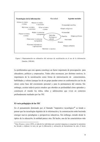 Tecnologías de la información                           •Sociedad                       Agentes sociales
     •Libros =n títulos     •Diarios =n títulos
             n temas                n secciones                                •Comunidad científica
             •Revis tas= n títulos     •Cine=n títulos
                       n secciones                                           •Grupos religiosos
                                             n temas

                            •Radio= n emisoras                                 •Comunidad
        •Teatro=n títulos          n programas
               n temas                                     Individuo
                                                                               •Familia          •Grupos políticos
                                                           biológico y
                     •Televisión= n emisoras               cultural                    •Amistades
                                n programas
                                                                         •Es cuela
                     •Sistemas informáticos :
                             n aplicaciones                                          •Grupos culturales

                                                •Intertnet: n accesos.




    Figura 1: Representación no exhaustiva del universo de socialización en el era de la información
             (Sancho, 1998:86).




La problemática que esto apunta constituye un factor importante de preocupación para
educadores, políticos y empresarios. Todos ellos reconocen, por distintos motivos, la
importancia de la socialización como forma de interiorización de                                     conocimientos,
habilidades y valores (aunque los de un grupo puedan entrar en confrontación con los de
otros) como base del crecimiento personal y para la permanencia del sistema. Sin
embargo, existen todavía pocos estudios que aborden en profundidad cómo aprenden y
construyen el mundo los niños, niñas y adolescentes que viven en contextos
profundamente mediados por las TIC.



El vacío pedagógico de las TIC

En el pensamiento dominado por el llamado "imperativo tecnológico"6 se tiende a
pensar que las tecnologías digitales de la información y la comunicación están haciendo
emerger nuevos paradigmas o perspectivas educativas. Sin embargo, mirado desde la
óptica de la educación, la realidad parece otra. De hecho, una de las características más

6
 Para Àlvarez y otros (1993), el afán de los individuos por construir máquinas y conquistar la naturaleza
ha llevado a elaborar la tesis de que la f bricación y utilización de herramientas ha sido el factor
                                             a




                                                                                                                     8
 