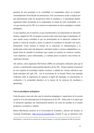 genuinas de esta tecnología es la versatilidad. La computadora ofrece un conjunto
extremadamente diversificado de prestaciones. Esta circunstancia ayuda a explicar por
qué prácticamente todas las perspectivas sobre la enseñanza y el aprendizaje puedan
argumentar haber encontrado en la computadora un aliado de valor incalculable, a la
vez que muestra que las TIC en sí mismas no representan un nuevo paradigma o modelo
pedagógico.

Lo que significa, por el contrario, es que el profesorado y los especialistas en educación
tienden a adaptar las TIC sus propias creencias sobre cómo tiene lugar el aprendizaje. El
caso mucho menos extendido es que los profesionales de la educación cambien de
pronto su forma de concebir y poner en práctica la enseñanza al descubrir una nueva
herramienta. Como muestra la historia de la educación, la Administración y el
profesorado suelen estar más dispuesto a introducir medios y técnicas adaptándolos a su
propia forma de entender la enseñanza, que a poner en cuestión sus creencias, muchas
veces implícitas y poco reflexionadas, y a intentar poner en práctica otras formas de
experiencia docente.

Ahí radican, como argumenta McClintock (2000), los principales obstáculos para que la
escuela y el profesorado saquen partido educativo de las TIC . Porque explorar el potencial
de este conjunto de tecnologías implica reconocer y adoptar las visiones educativas que,
desde principios del siglo XX, con el movimiento de la Escuela Nueva, han aportado
evidencias sobre la importancia de repensar el papel del alumnado, el conocimiento, la
evaluación y la comunidad educativa en la mejora de los procesos de enseñanza y
aprendizaje.



Nuevos paradigmas pedagógicos

Cada día parece estar más claro que la estructura pedagógica y organizativa de la escuela
actual no es la más adecuada para la incorporación de las TIC . Sobre todo si se espera que
su utilización signifique una transformación positiva, tal como ha sucedido en el mundo
productivo, económico y cultural.

Robert McClintock, profesor de la Universidad de Columbia y director del Institute of
Learning Technologies http://www.ilt.columbia.edu, estipuló lo que el denomina siete

determinante y esencial de la evolución de la especie humana. Lo que deja totalmente de lado las técnicas



                                                                                                       9
 