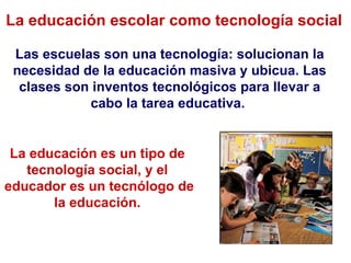 La educación escolar como tecnología social Las escuelas son una tecnología: solucionan la necesidad de la educación masiva y ubicua. Las clases son inventos tecnológicos para llevar a cabo la tarea educativa.  La educación es un tipo de  tecnología social, y el  educador es un tecnólogo de la educación.  