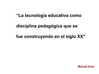 “ La tecnología educativa como disciplina pedagógica que se  fue construyendo en el siglo XX” Manuel Area 