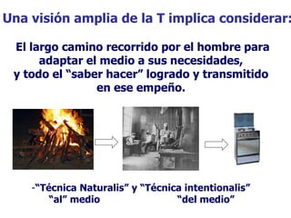 Una visión amplia de la T implica considerar: El largo camino recorrido por el hombre para adaptar el medio a sus necesidades,  y todo el “saber hacer” logrado y transmitido  en ese empeño.   “ Técnica Naturalis” y “Técnica intentionalis” “ al” medio  “del medio” 