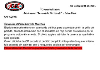 Rio Gallegos 01-06-2011
                             TC Personalizados
                Autódromo "Termas de Rio Hondo" – Entre Ríos.
CAF ACVRG

Sancionar al Piloto Marcelo Menchon
El piloto marcelo menchon sale tarde del box para acomodarce en la grilla de
partida, saliendo del mismo con el semaforo en rojo dende es excluido por el
programa automáticamente. El piloto sugiere reiniciar la carrera ya que había
sido excluido.
Quien oficiaba de CD accede al pedidio del piloto interpretando que el mismo
fue excluido sin salir del box y no que fue exclido por error propio.
Piloto Marecelo Menchon queda apercibido y excluido de la carrera
 