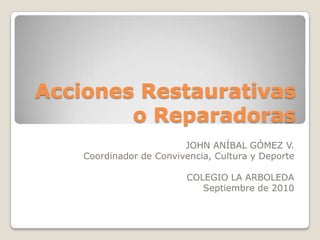 Acciones Restaurativas o Reparadoras JOHN ANÍBAL GÓMEZ V. Coordinador de Convivencia, Cultura y Deporte COLEGIO LA ARBOLEDA Septiembre de 2010 