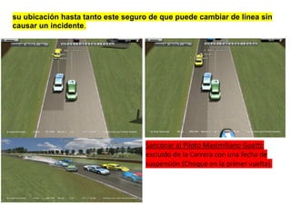 su ubicación hasta tanto este seguro de que puede cambiar de línea sin
causar un incidente.




                                   Sanconar al Piloto Maximiliano Guatti:
                                   excluido de la Carrera con una fecha de
                                   suspensión (Choque en la primer vuelta).
 