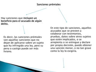 Sanciones prémiales
Hay sanciones que incluyen un
beneficio para el acusado de algún
delito.
Es decir, las sanciones prémiales
son aquellas sanciones que no
dejan de aplicarse sobre un sujeto
que ha infringido una ley, pero su
pena o castigo puede ser más
liviano.
En este tipo de sanciones, aquellos
acusados que se presten a
colaborar con testimonios,
pruebas, datos sobre otros sujetos
que estén implicados, o se
arrepienta o se entregue y declare
por propia decisión, puede obtener
una sanción menor, o no tan grave
como la ley lo exigiría.
 