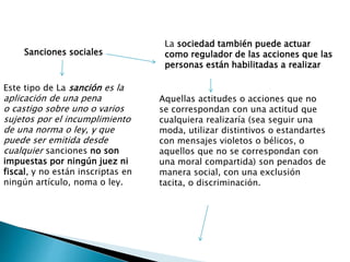 Sanciones sociales
La sociedad también puede actuar
como regulador de las acciones que las
personas están habilitadas a realizar
Aquellas actitudes o acciones que no
se correspondan con una actitud que
cualquiera realizaría (sea seguir una
moda, utilizar distintivos o estandartes
con mensajes violetos o bélicos, o
aquellos que no se correspondan con
una moral compartida) son penados de
manera social, con una exclusión
tacita, o discriminación.
Este tipo de La sanción es la
aplicación de una pena
o castigo sobre uno o varios
sujetos por el incumplimiento
de una norma o ley, y que
puede ser emitida desde
cualquier sanciones no son
impuestas por ningún juez ni
fiscal, y no están inscriptas en
ningún artículo, noma o ley.
 
