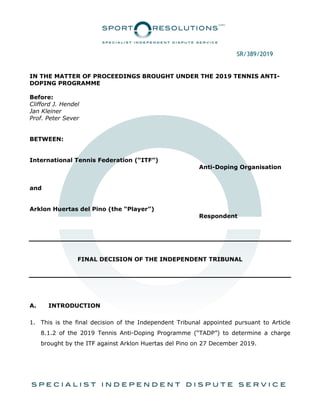 SR/389/2019
IN THE MATTER OF PROCEEDINGS BROUGHT UNDER THE 2019 TENNIS ANTI-
DOPING PROGRAMME
Before:
Clifford J. Hendel
Jan Kleiner
Prof. Peter Sever
BETWEEN:
International Tennis Federation (“ITF”)
Anti-Doping Organisation
and
Arklon Huertas del Pino (the “Player”)
Respondent
FINAL DECISION OF THE INDEPENDENT TRIBUNAL
A. INTRODUCTION
1. This is the final decision of the Independent Tribunal appointed pursuant to Article
8.1.2 of the 2019 Tennis Anti-Doping Programme (“TADP”) to determine a charge
brought by the ITF against Arklon Huertas del Pino on 27 December 2019.
 