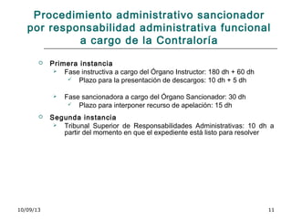 10/09/13 11
Procedimiento administrativo sancionador
por responsabilidad administrativa funcional
a cargo de la Contraloría
 Primera instancia
 Fase instructiva a cargo del Órgano Instructor: 180 dh + 60 dh
 Plazo para la presentación de descargos: 10 dh + 5 dh
 Fase sancionadora a cargo del Órgano Sancionador: 30 dh
 Plazo para interponer recurso de apelación: 15 dh
 Segunda instancia
 Tribunal Superior de Responsabilidades Administrativas: 10 dh a
partir del momento en que el expediente está listo para resolver
 