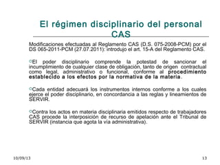 10/09/13 13
El régimen disciplinario del personal
CAS
Modificaciones efectuadas al Reglamento CAS (D.S. 075-2008-PCM) por el
DS 065-2011-PCM (27.07.2011): introdujo el art. 15-A del Reglamento CAS.
El poder disciplinario comprende la potestad de sancionar el
incumplimiento de cualquier clase de obligación, tanto de origen contractual
como legal, administrativo o funcional, conforme al procedimiento
establecido a los efectos por la normativa de la materia.
Cada entidad adecuará los instrumentos internos conforme a los cuales
ejerce el poder disciplinario, en concordancia a las reglas y lineamientos de
SERVIR.
Contra los actos en materia disciplinaria emitidos respecto de trabajadores
CAS procede la interposición de recurso de apelación ante el Tribunal de
SERVIR (instancia que agota la vía administrativa).
 