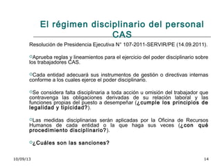 10/09/13 14
El régimen disciplinario del personal
CAS
Resolución de Presidencia Ejecutiva N° 107-2011-SERVIR/PE (14.09.2011).
Aprueba reglas y lineamientos para el ejercicio del poder disciplinario sobre
los trabajadores CAS.
Cada entidad adecuará sus instrumentos de gestión o directivas internas
conforme a los cuales ejerce el poder disciplinario.
Se considera falta disciplinaria a toda acción u omisión del trabajador que
contravenga las obligaciones derivadas de su relación laboral y las
funciones propias del puesto a desempeñar (¿cumple los principios de
legalidad y tipicidad?).
Las medidas disciplinarias serán aplicadas por la Oficina de Recursos
Humanos de cada entidad o la que haga sus veces (¿con qué
procedimiento disciplinario?).
¿Cuáles son las sanciones?
 