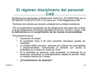 10/09/13 15
El régimen disciplinario del personal
CAS
Modificaciones efectuadas al Reglamento CAS (D.S. 075-2008-PCM) por el
DS 065-2011-PCM (27.07.2011): el nuevo art. 13 del Reglamento CAS.
Extinción del contrato por decisión unilateral de la entidad contratante.
Por incumplimiento injustificado de las obligaciones derivadas del contrato
o de las obligaciones normativas aplicables al servicio, función o cargo; o en
la deficiencia en el cumplimiento de las tareas encomendadas.
Procedimiento breve:
 Imputación de cargos
 El contratado tiene 5 dh para presentar descargos (puede ser
ampliado)
 La entidad (ORH) resuelve, utilizando los criterios de razonabilidad
y proporcionalidad, comunicando la decisión por escrito al
contratado en un plazo no mayor de 10 dh
 Si la autoridad se equivoca, cabe penalidad, al momento de la
resolución contractual: la contraprestación dejada de percibir, hasta
un importe máximo de 2 meses
 ¿Procedimiento de despido?
 