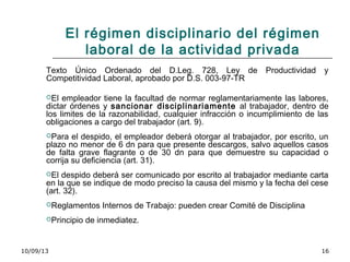 10/09/13 16
El régimen disciplinario del régimen
laboral de la actividad privada
Texto Único Ordenado del D.Leg. 728, Ley de Productividad y
Competitividad Laboral, aprobado por D.S. 003-97-TR
El empleador tiene la facultad de normar reglamentariamente las labores,
dictar órdenes y sancionar disciplinariamente al trabajador, dentro de
los limites de la razonabilidad, cualquier infracción o incumplimiento de las
obligaciones a cargo del trabajador (art. 9).
Para el despido, el empleador deberá otorgar al trabajador, por escrito, un
plazo no menor de 6 dn para que presente descargos, salvo aquellos casos
de falta grave flagrante o de 30 dn para que demuestre su capacidad o
corrija su deficiencia (art. 31).
El despido deberá ser comunicado por escrito al trabajador mediante carta
en la que se indique de modo preciso la causa del mismo y la fecha del cese
(art. 32).
Reglamentos Internos de Trabajo: pueden crear Comité de Disciplina
Principio de inmediatez.
 