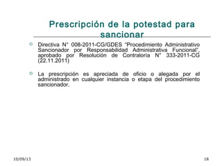 10/09/13 18
Prescripción de la potestad para
sancionar
 Directiva N° 008-2011-CG/GDES “Procedimiento Administrativo
Sancionador por Responsabilidad Administrativa Funcional”,
aprobado por Resolución de Contraloría N° 333-2011-CG
(22.11.2011)
 La prescripción es apreciada de oficio o alegada por el
administrado en cualquier instancia o etapa del procedimiento
sancionador.
 