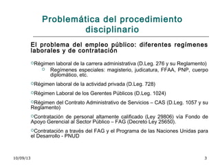 10/09/13 3
Problemática del procedimiento
disciplinario
El problema del empleo público: diferentes regímenes
laborales y de contratación
Régimen laboral de la carrera administrativa (D.Leg. 276 y su Reglamento)
 Regímenes especiales: magisterio, judicatura, FFAA, PNP, cuerpo
diplomático, etc.
Régimen laboral de la actividad privada (D.Leg. 728)
Régimen Laboral de los Gerentes Públicos (D.Leg. 1024)
Régimen del Contrato Administrativo de Servicios – CAS (D.Leg. 1057 y su
Reglamento)
Contratación de personal altamente calificado (Ley 29806) vía Fondo de
Apoyo Gerencial al Sector Público – FAG (Decreto Ley 25650).
Contratación a través del FAG y el Programa de las Naciones Unidas para
el Desarrollo - PNUD
 