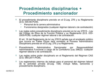 10/09/13 4
Procedimientos disciplinarios +
Procedimiento sancionador
 El procedimiento disciplinario previsto en el D.Leg. 276 y su Reglamento
(D.S. 005-90-PCM).
 Personal de la carrera administrativa
 Funcionarios designados (cualquier régimen laboral o de contratación)
 Las reglas sobre procedimiento disciplinario previsto en la Ley 27815 – Ley
del Código de Ética de la Función Pública y su Reglamento (D.S. 033-
2005-PCM): cualquier régimen laboral o de contratación.
El art. 16 del Reglamento de la Ley 27815 señala que el empleado público
que incurra en Faltas Éticas será sometido al Proceso Administrativo
Disciplinario previsto en el D.Leg. 276 y su Reglamento.
 Procedimiento Administrativo Sancionador por Responsabilidad
Administrativa Funcional a cargo de la Contraloría (Ley 29622): cualquier
régimen laboral o de contratación.
 Las reglas sobre poder disciplinario en el Reglamento del Régimen CAS
(D.S. 065-2011-PCM).
 Los reglamentos internos de trabajo para el personal del régimen laboral
de la actividad privada (D.Leg. 728): incluye faltas, sanciones y
procedimiento disciplinario.
 