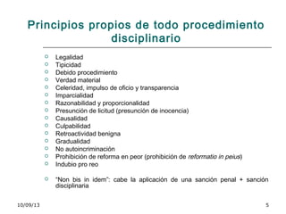10/09/13 5
Principios propios de todo procedimiento
disciplinario
 Legalidad
 Tipicidad
 Debido procedimiento
 Verdad material
 Celeridad, impulso de oficio y transparencia
 Imparcialidad
 Razonabilidad y proporcionalidad
 Presunción de licitud (presunción de inocencia)
 Causalidad
 Culpabilidad
 Retroactividad benigna
 Gradualidad
 No autoincriminación
 Prohibición de reforma en peor (prohibición de reformatio in peius)
 Indubio pro reo
 “Non bis in idem”: cabe la aplicación de una sanción penal + sanción
disciplinaria
 