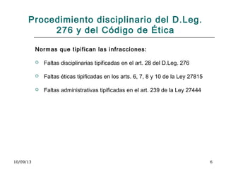 10/09/13 6
Procedimiento disciplinario del D.Leg.
276 y del Código de Ética
Normas que tipifican las infracciones:
 Faltas disciplinarias tipificadas en el art. 28 del D.Leg. 276
 Faltas éticas tipificadas en los arts. 6, 7, 8 y 10 de la Ley 27815
 Faltas administrativas tipificadas en el art. 239 de la Ley 27444
 