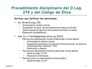 10/09/13 7
Procedimiento disciplinario del D.Leg.
276 y del Código de Ética
Normas que tipifican las sanciones:
 Art. 26 del D.Leg. 276:
 Amonestación verbal o escrita
 Suspensión sin goce de remuneraciones hasta por 30 días
 Cese temporal sin goce de remuneraciones hasta 12 meses
 Destitución (inhabilitación)
 Arts. 9 y 11 del Reglamento de la Ley 27815
 Para los que desempeñan función pública con vínculo laboral
 Amonestación verbal o escrita
 Suspensión temporal en el ejercicio de las funciones, sin goce de
remuneraciones, hasta por 1 año
 Destitución o despido
 Para los que desempeñan función pública sin vínculo laboral
 Multa de hasta 12 UIT
 Resolución Contractual
 Para los que ya no desempeñan función pública
 Multa de hasta 12 UIT
 