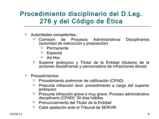 10/09/13 8
Procedimiento disciplinario del D.Leg.
276 y del Código de Ética
 Autoridades competentes :
 Comisión de Procesos Administrativos Disciplinarios
(autoridad de instrucción y proposición)
 Permanente
 Especial
 Ad Hoc
 Superior jerárquico y Titular de la Entidad (titulares de la
acciones disciplinarias y sancionadora de infracciones éticas)
 Procedimientos:
 Procedimiento preliminar de calificación (CPAD)
 Presunta infracción leve: procedimiento a cargo del superior
jerárquico
 Presunta infracción grave o muy grave: Proceso administrativo
disciplinario (CPAD): 30 días hábiles
 Pronunciamiento del Titular de la Entidad
 Cabe apelación ante el Tribunal de SERVIR
 