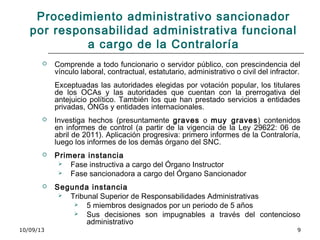 10/09/13 9
Procedimiento administrativo sancionador
por responsabilidad administrativa funcional
a cargo de la Contraloría
 Comprende a todo funcionario o servidor público, con prescindencia del
vínculo laboral, contractual, estatutario, administrativo o civil del infractor.
Exceptuadas las autoridades elegidas por votación popular, los titulares
de los OCAs y las autoridades que cuentan con la prerrogativa del
antejuicio político. También los que han prestado servicios a entidades
privadas, ONGs y entidades internacionales.
 Investiga hechos (presuntamente graves o muy graves) contenidos
en informes de control (a partir de la vigencia de la Ley 29622: 06 de
abril de 2011). Aplicación progresiva: primero informes de la Contraloría,
luego los informes de los demás órgano del SNC.
 Primera instancia
 Fase instructiva a cargo del Órgano Instructor
 Fase sancionadora a cargo del Órgano Sancionador
 Segunda instancia
 Tribunal Superior de Responsabilidades Administrativas
 5 miembros designados por un periodo de 5 años
 Sus decisiones son impugnables a través del contencioso
administrativo
 